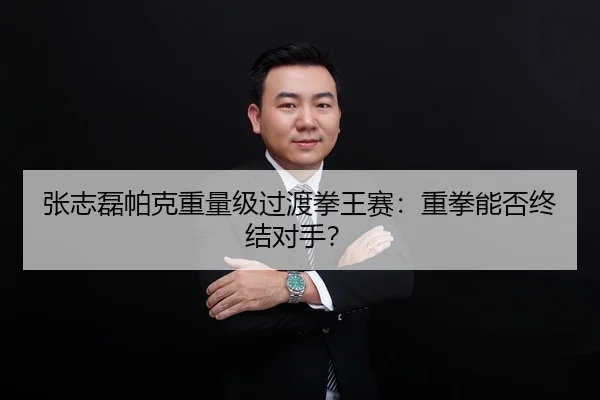 张志磊帕克重量级过渡拳王赛：重拳能否终结对手？