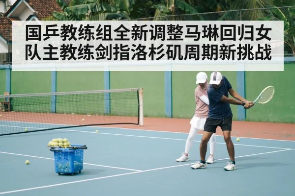 国乒教练组全新调整马琳回归女队主教练剑指洛杉矶周期新挑战