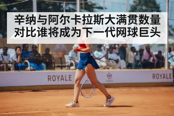 辛纳与阿尔卡拉斯大满贯数量对比谁将成为下一代网球巨头